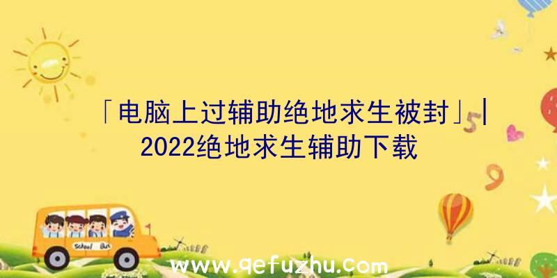 「电脑上过辅助绝地求生被封」|2022绝地求生辅助下载